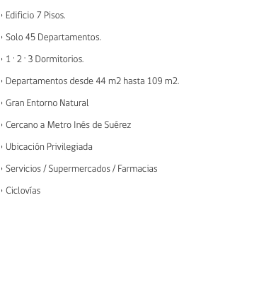 • Edificio 7 Pisos. • Solo 45 Departamentos. • 1 · 2 · 3 Dormitorios. • Departamentos desde 44 m2 hasta 109 m2. • Gran Entorno Natural • Cercano a Metro Inés de Suérez • Ubicación Privilegiada • Servicios / Supermercados / Farmacias • Ciclovías 
